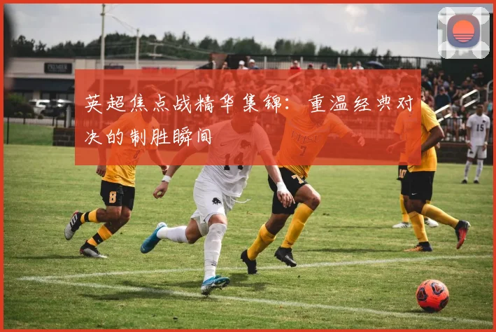 英超焦点战精华集锦：重温经典对决的制胜瞬间